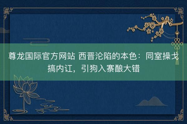 尊龙国际官方网站 西晋沦陷的本色：同室操戈搞内讧，引狗入寨酿大错