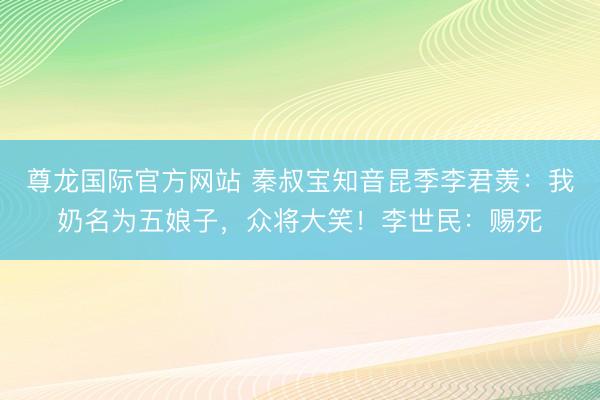 尊龙国际官方网站 秦叔宝知音昆季李君羡：我奶名为五娘子，众将大笑！李世民：赐死