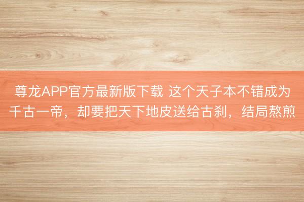 尊龙APP官方最新版下载 这个天子本不错成为千古一帝,却要把天下地皮送给古刹,结局熬煎