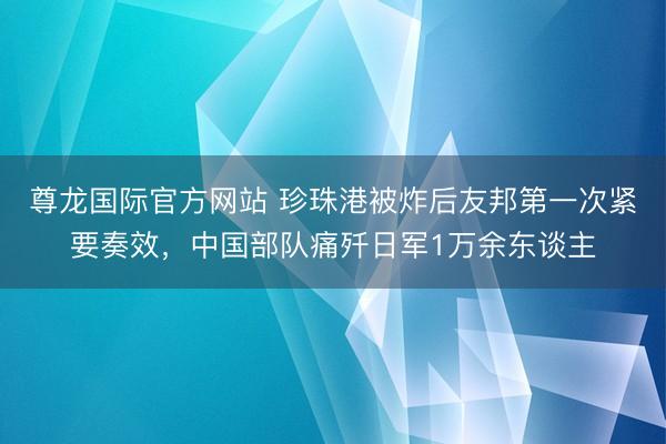 尊龙国际官方网站 珍珠港被炸后友邦第一次紧要奏效，中国部队痛歼日军1万余东谈主