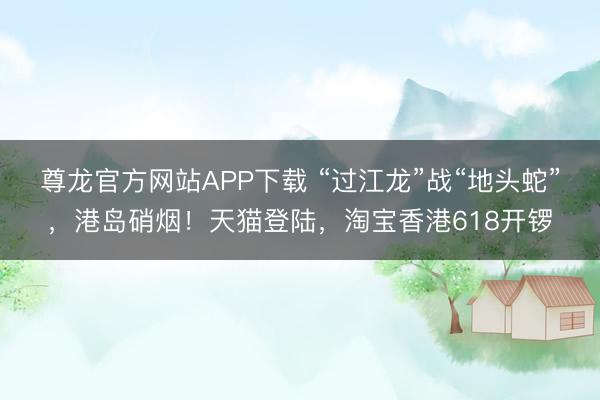 尊龙官方网站APP下载 “过江龙”战“地头蛇”，港岛硝烟！天猫登陆，淘宝香港618开锣