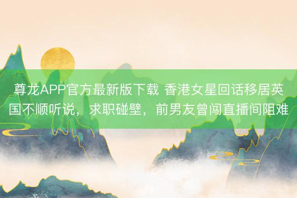 尊龙APP官方最新版下载 香港女星回话移居英国不顺听说，求职碰壁，前男友曾闯直播间阻难