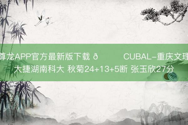 尊龙APP官方最新版下载 🏀CUBAL-重庆文理大捷湖南科大 秋菊24+13+5断 张玉欣27分