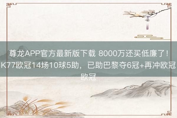 尊龙APP官方最新版下载 8000万还买低廉了！K77欧冠14场10球5助，已助巴黎夺6冠+再冲欧冠