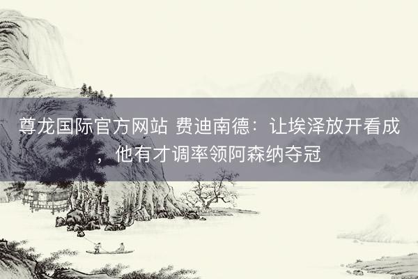 尊龙国际官方网站 费迪南德:让埃泽放开看成,他有才调率领阿森纳夺冠