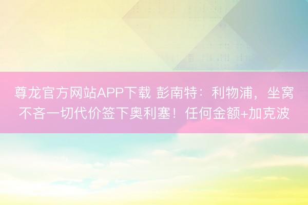 尊龙官方网站APP下载 彭南特：利物浦，坐窝不吝一切代价签下奥利塞！任何金额+加克波