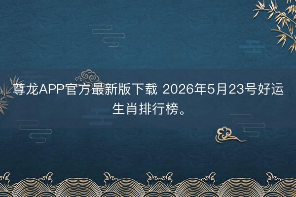 尊龙APP官方最新版下载 2026年5月23号好运生肖排行榜。