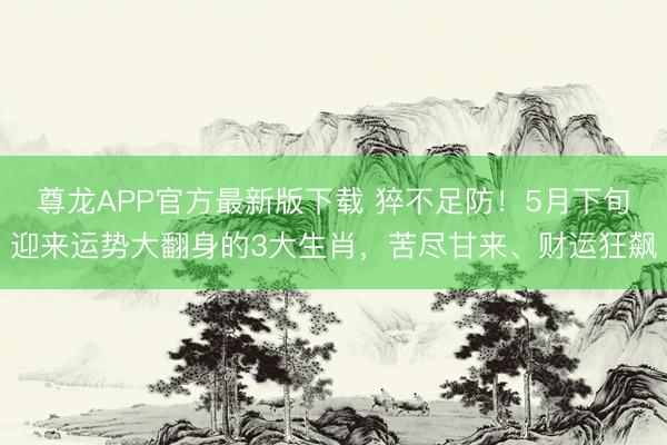 尊龙APP官方最新版下载 猝不足防！5月下旬迎来运势大翻身的3大生肖，苦尽甘来、财运狂飙