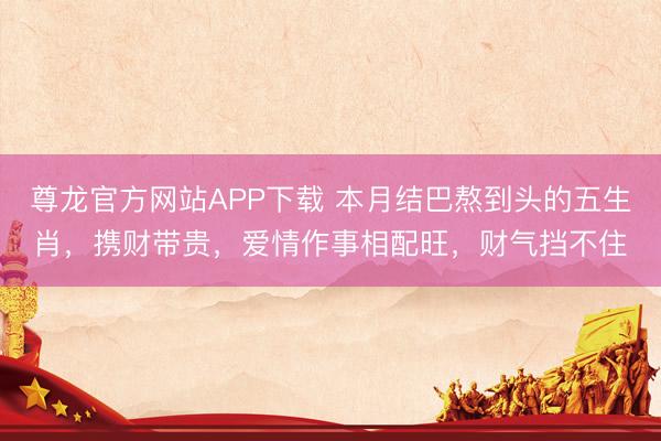 尊龙官方网站APP下载 本月结巴熬到头的五生肖，携财带贵，爱情作事相配旺，财气挡不住