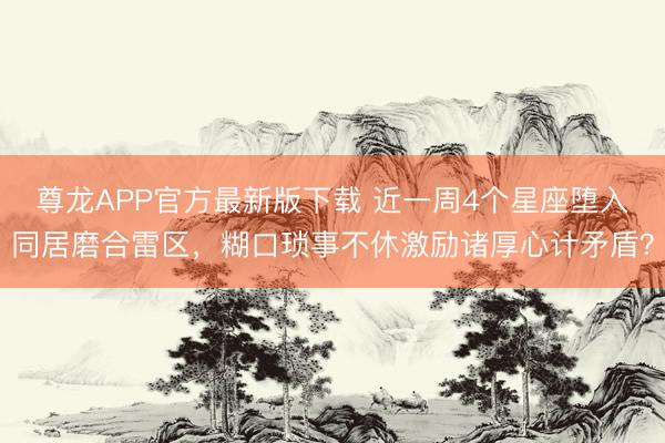 尊龙APP官方最新版下载 近一周4个星座堕入同居磨合雷区，糊口琐事不休激励诸厚心计矛盾？