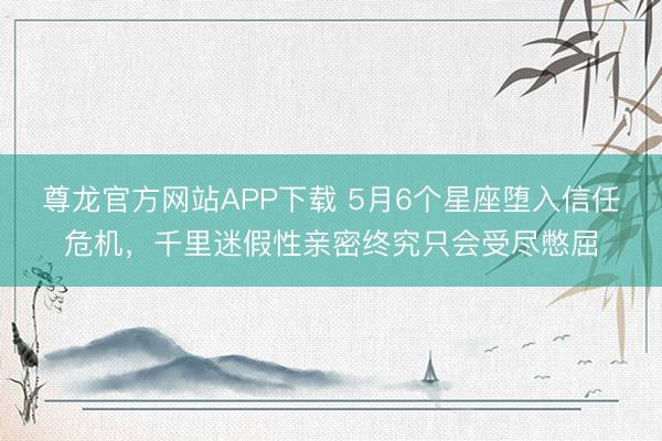 尊龙官方网站APP下载 5月6个星座堕入信任危机，千里迷假性亲密终究只会受尽憋屈