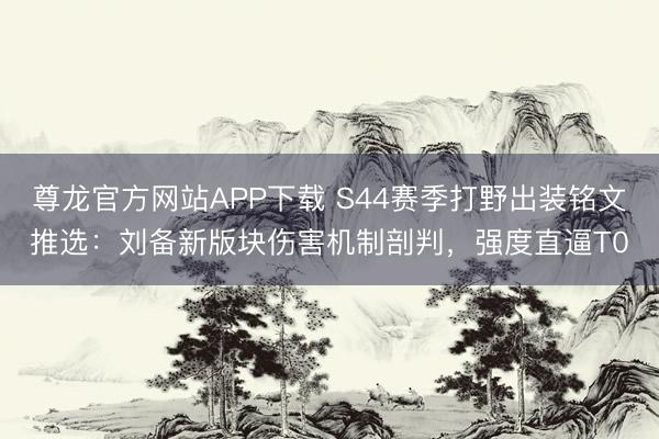 尊龙官方网站APP下载 S44赛季打野出装铭文推选：刘备新版块伤害机制剖判，强度直逼T0