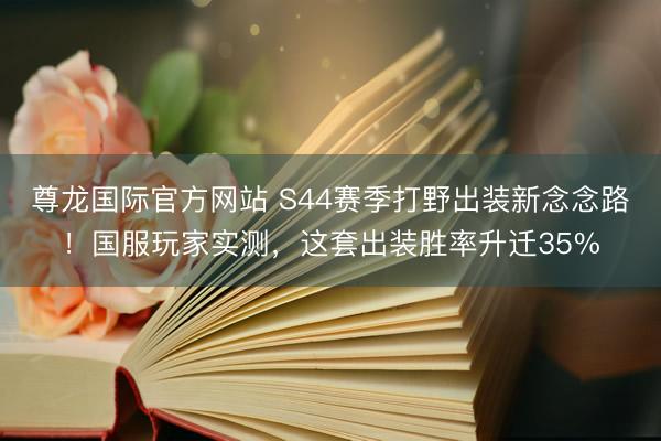 尊龙国际官方网站 S44赛季打野出装新念念路！国服玩家实测，这套出装胜率升迁35%