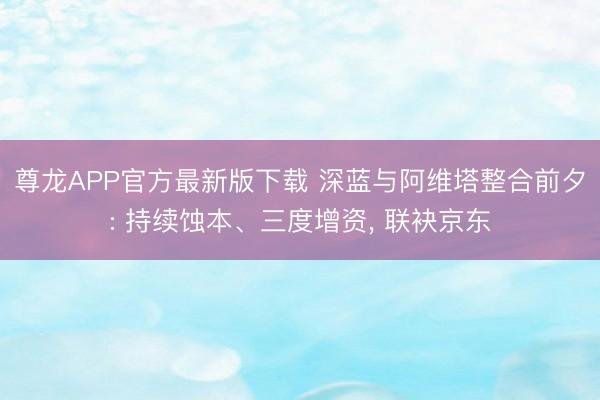尊龙APP官方最新版下载 深蓝与阿维塔整合前夕: 持续蚀本、三度增资， 联袂京东