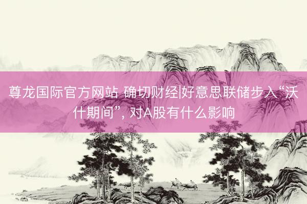 尊龙国际官方网站 确切财经|好意思联储步入“沃什期间”， 对A股有什么影响