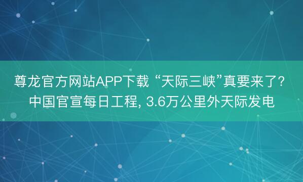 尊龙官方网站APP下载 “天际三峡”真要来了? 中国官宣每日工程， 3.6万公里外天际发电