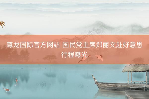 尊龙国际官方网站 国民党主席郑丽文赴好意思行程曝光