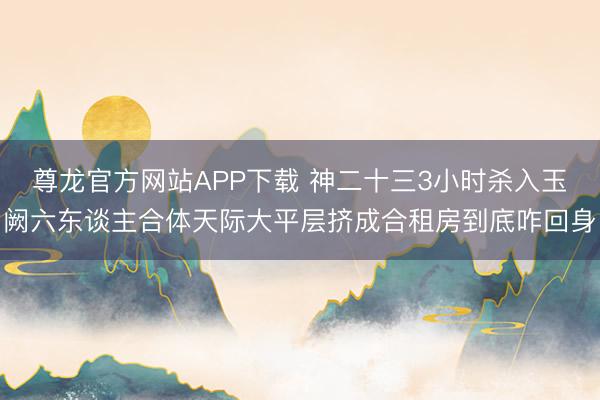 尊龙官方网站APP下载 神二十三3小时杀入玉阙六东谈主合体天际大平层挤成合租房到底咋回身