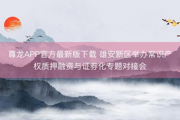 尊龙APP官方最新版下载 雄安新区举办常识产权质押融资与证券化专题对接会