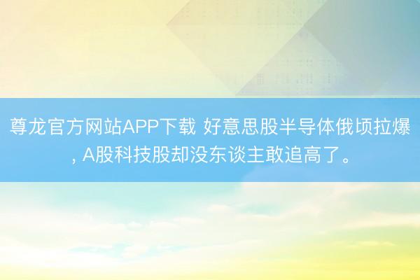 尊龙官方网站APP下载 好意思股半导体俄顷拉爆， A股科技股却没东谈主敢追高了。