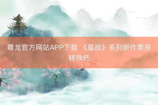 尊龙官方网站APP下载 《星战》系列新作票房转换低