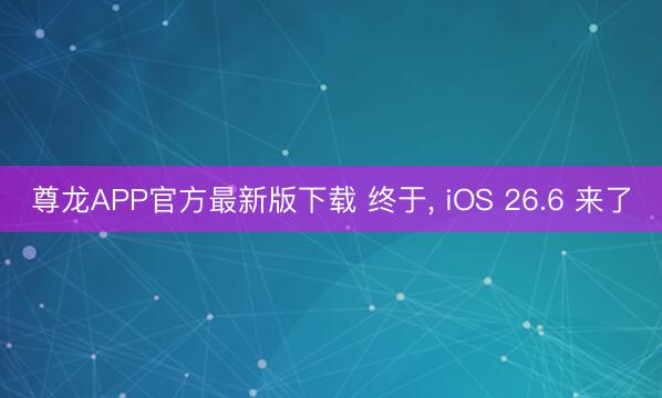 尊龙APP官方最新版下载 终于， iOS 26.6 来了