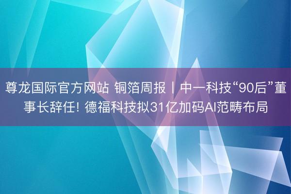 尊龙国际官方网站 铜箔周报丨中一科技“90后”董事长辞任! 德福科技拟31亿加码AI范畴布局