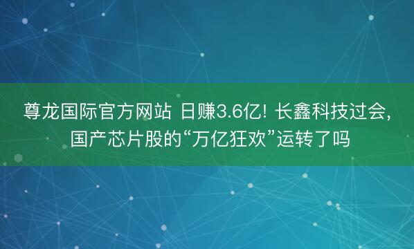 尊龙国际官方网站 日赚3.6亿! 长鑫科技过会， 国产芯片股的“万亿狂欢”运转了吗