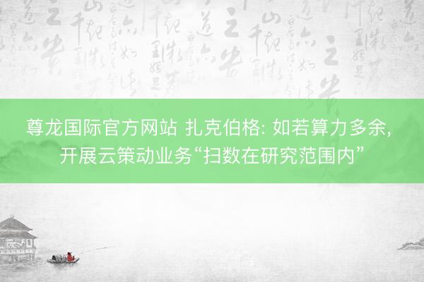 尊龙国际官方网站 扎克伯格: 如若算力多余， 开展云策动业务“扫数在研究范围内”