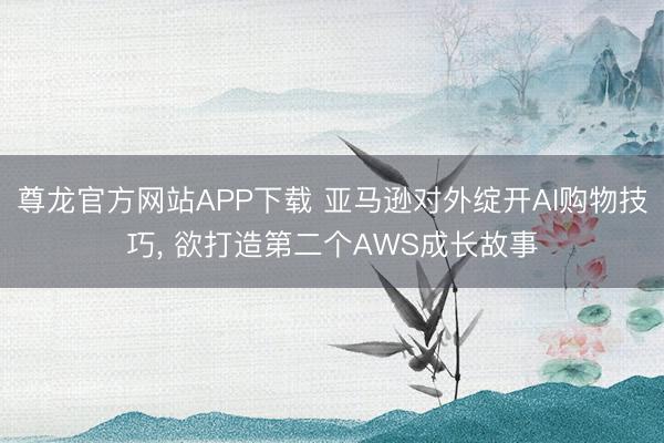 尊龙官方网站APP下载 亚马逊对外绽开AI购物技巧， 欲打造第二个AWS成长故事
