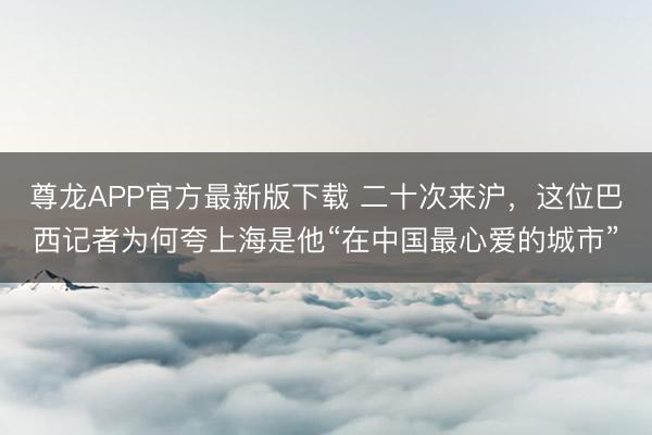 尊龙APP官方最新版下载 二十次来沪,这位巴西记者为何夸上海是他“在中国最心爱的城市”