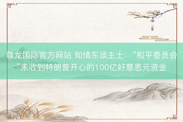 尊龙国际官方网站 知情东谈主士：“和平委员会”未收到特朗普开心的100亿好意思元资金