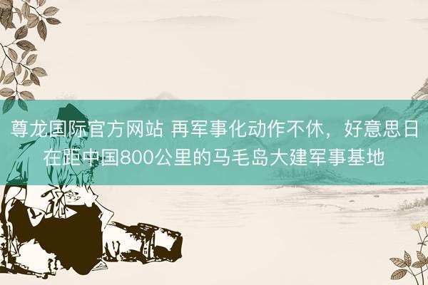尊龙国际官方网站 再军事化动作不休，好意思日在距中国800公里的马毛岛大建军事基地