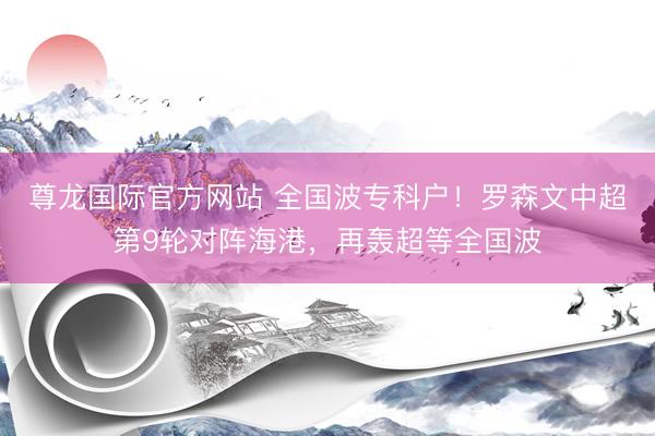 尊龙国际官方网站 全国波专科户！罗森文中超第9轮对阵海港，再轰超等全国波