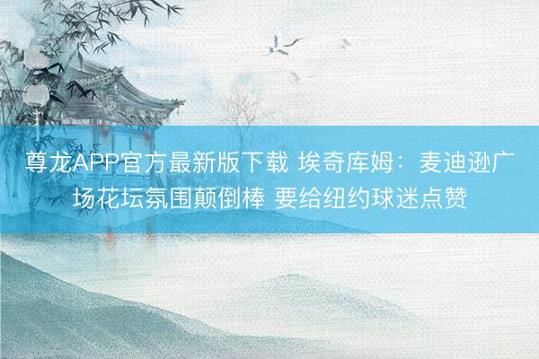 尊龙APP官方最新版下载 埃奇库姆：麦迪逊广场花坛氛围颠倒棒 要给纽约球迷点赞