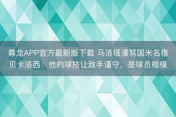 尊龙APP官方最新版下载 马洛塔漫骂国米名宿贝卡洛西：他的球技让敌手谨守，是球员楷模