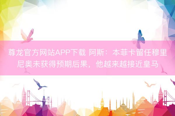 尊龙官方网站APP下载 阿斯:本菲卡留任穆里尼奥未获得预期后果,他越来越接近皇马