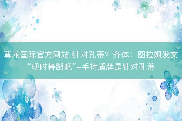 尊龙国际官方网站 针对孔蒂？齐体：图拉姆发文“现时舞蹈吧”+手持盾牌是针对孔蒂