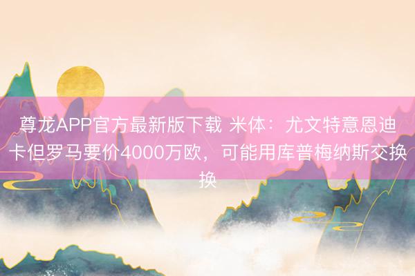 尊龙APP官方最新版下载 米体：尤文特意恩迪卡但罗马要价4000万欧，可能用库普梅纳斯交换