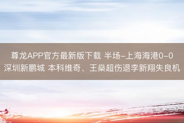 尊龙APP官方最新版下载 半场-上海海港0-0深圳新鹏城 本科维奇、王燊超伤退李新翔失良机
