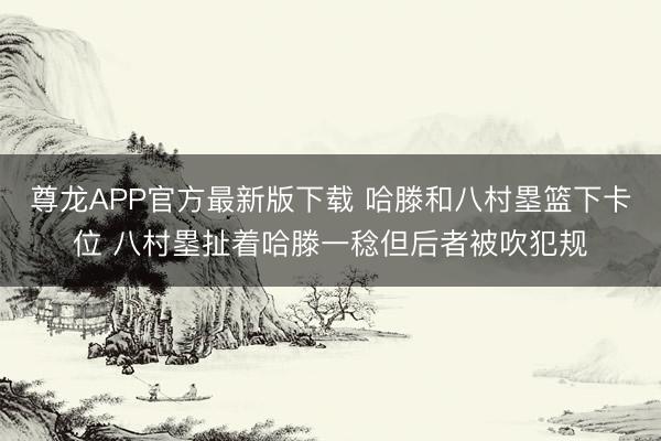 尊龙APP官方最新版下载 哈滕和八村塁篮下卡位 八村塁扯着哈滕一稔但后者被吹犯规