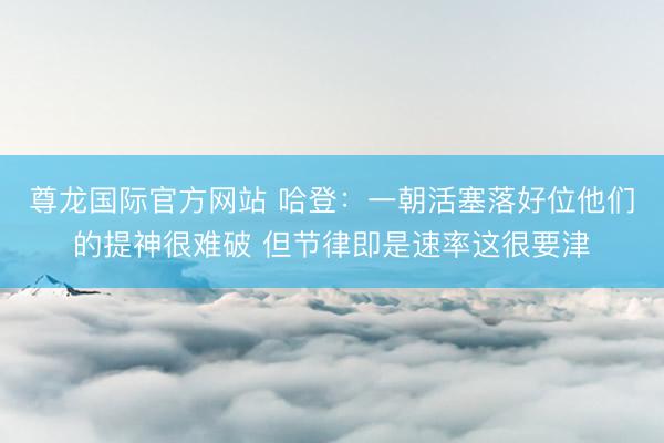 尊龙国际官方网站 哈登：一朝活塞落好位他们的提神很难破 但节律即是速率这很要津