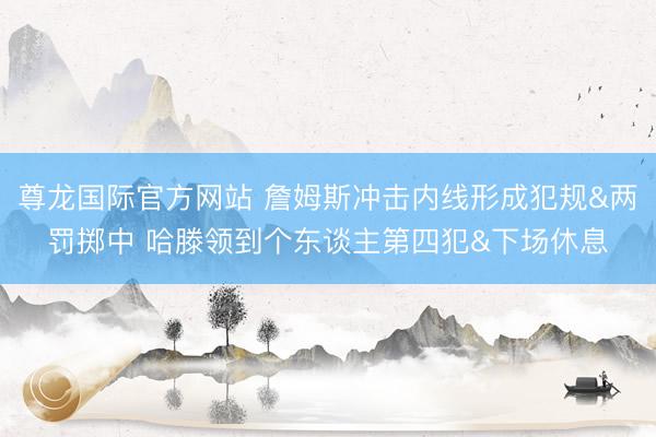 尊龙国际官方网站 詹姆斯冲击内线形成犯规&两罚掷中 哈滕领到个东谈主第四犯&下场休息