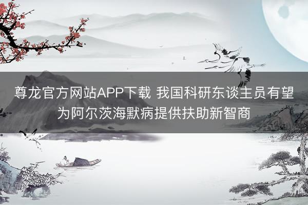 尊龙官方网站APP下载 我国科研东谈主员有望为阿尔茨海默病提供扶助新智商