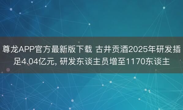 尊龙APP官方最新版下载 古井贡酒2025年研发插足4.04亿元， 研发东谈主员增至1170东谈主