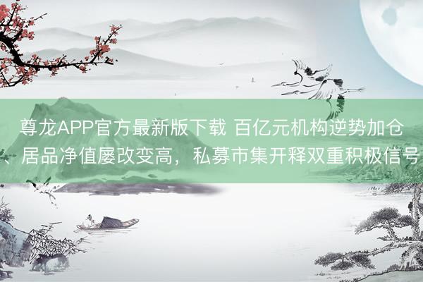 尊龙APP官方最新版下载 百亿元机构逆势加仓、居品净值屡改变高，私募市集开释双重积极信号
