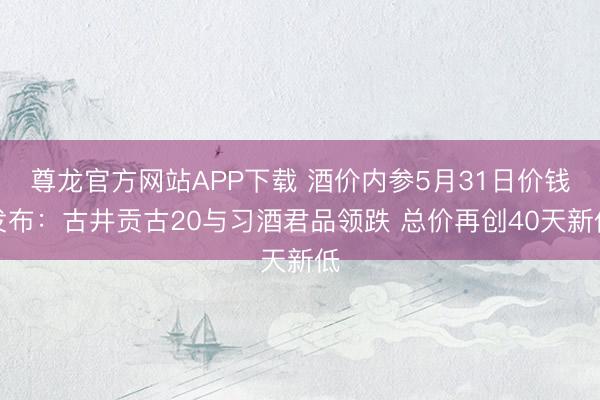 尊龙官方网站APP下载 酒价内参5月31日价钱发布：古井贡古20与习酒君品领跌 总价再创40天新低