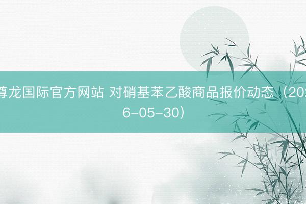尊龙国际官方网站 对硝基苯乙酸商品报价动态（2026-05-30）