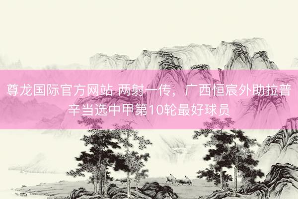 尊龙国际官方网站 两射一传，广西恒宸外助拉普辛当选中甲第10轮最好球员