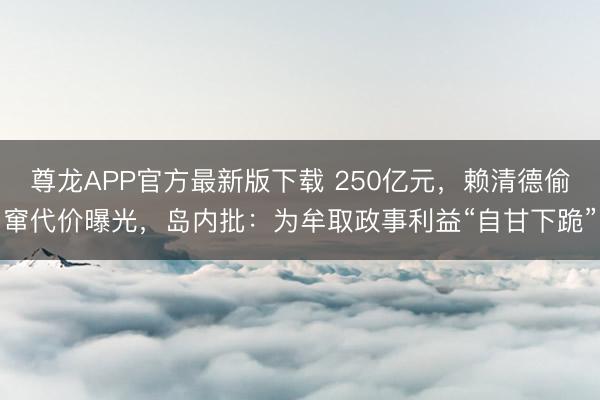尊龙APP官方最新版下载 250亿元，赖清德偷窜代价曝光，岛内批：为牟取政事利益“自甘下跪”